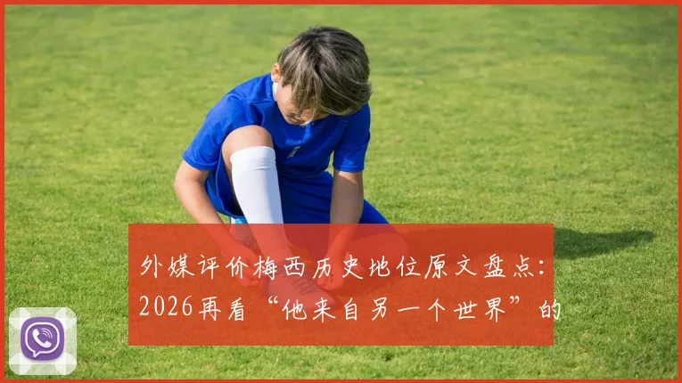 外媒评价梅西历史地位原文盘点：2026再看“他来自另一个世界”的金句与赞誉