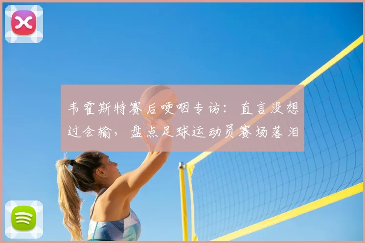 韦霍斯特赛后哽咽专访：直言没想过会输，盘点足球运动员赛场落泪真实瞬间及深层原因