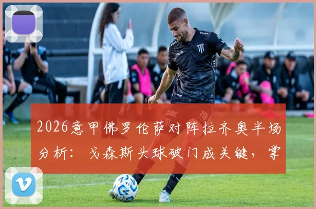 2026意甲佛罗伦萨对阵拉齐奥半场分析：戈森斯头球破门成关键，掌握实时比分与比赛细节