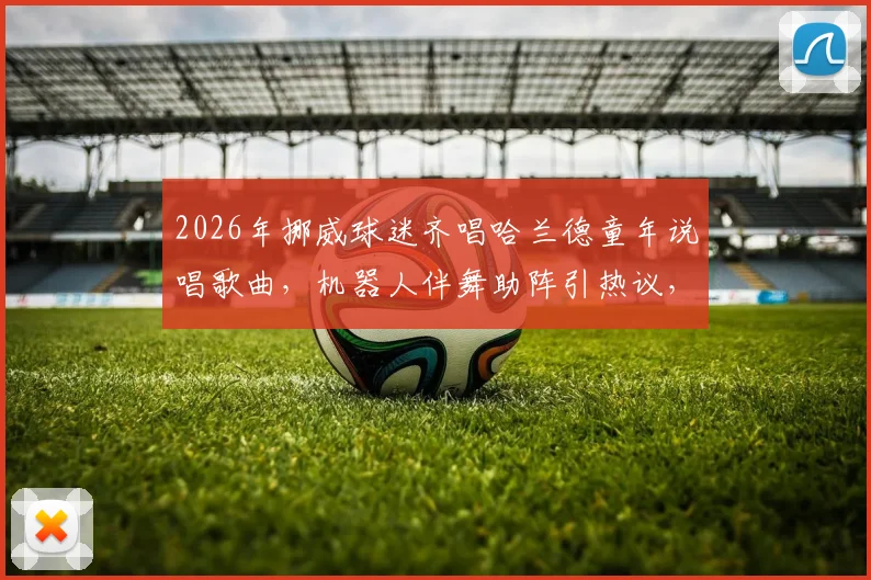 2026年挪威球迷齐唱哈兰德童年说唱歌曲，机器人伴舞助阵引热议，附歌词翻译与原视频