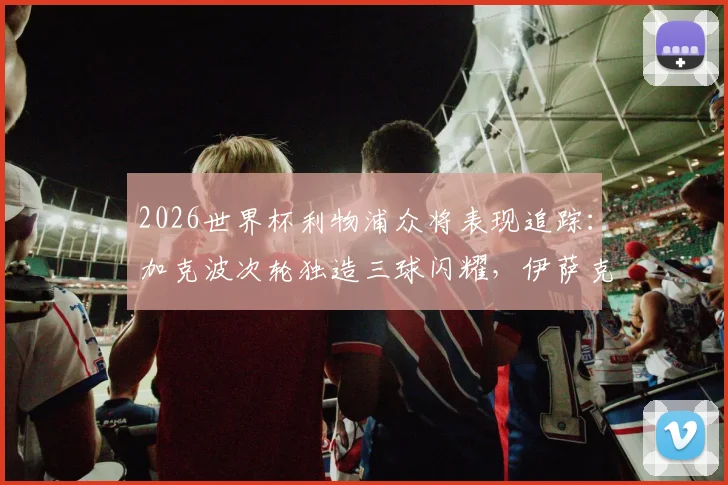 2026世界杯利物浦众将表现追踪:加克波次轮独造三球闪耀,伊萨克关键助攻,红军球员数据全解析