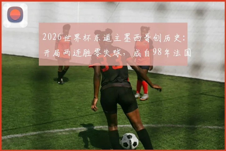 2026世界杯东道主墨西哥创历史：开局两连胜零失球，成自98年法国后首队，详细解析其小组赛战绩与防守体系