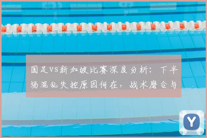 国足vs新加坡比赛深度分析：下半场混乱失控原因何在，战术磨合与中场默契度缺失成关键短板