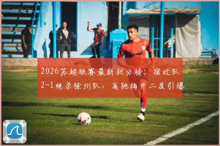 2026苏超联赛最新积分榜：宿迁队2-1绝杀徐州队，高驰梅开二度引爆全场，赛况深度解析