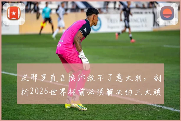 皮耶罗直言换帅救不了意大利，剖析2026世界杯前必须解决的三大顽疾