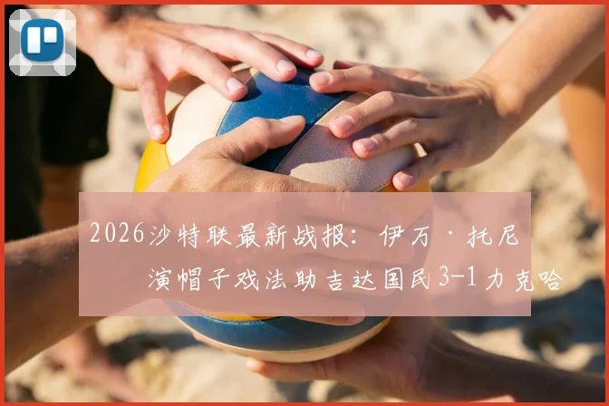 2026沙特联最新战报:伊万·托尼上演帽子戏法助吉达国民3-1力克哈萨征服,球队战术与球员表现全解析