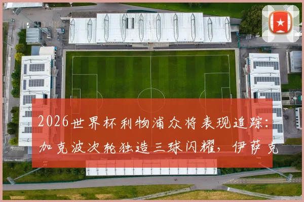 2026世界杯利物浦众将表现追踪：加克波次轮独造三球闪耀，伊萨克关键助攻，红军球员数据全解析