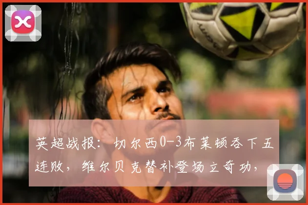 英超战报：切尔西0-3布莱顿吞下五连败，维尔贝克替补登场立奇功，蓝军困境深度剖析