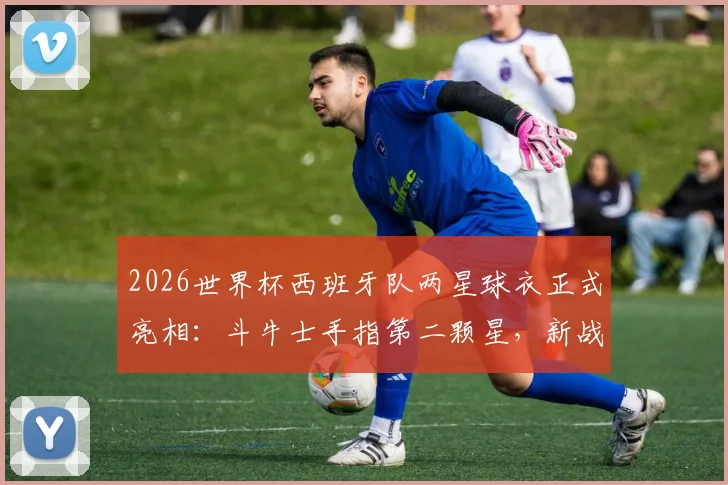 2026世界杯西班牙队两星球衣正式亮相：斗牛士手指第二颗星，新战袍设计亮点与购买指南全解析