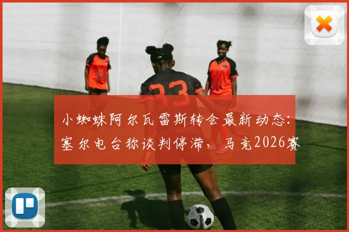 小蜘蛛阿尔瓦雷斯转会最新动态:塞尔电台称谈判停滞,马竞2026赛季阵容规划已将其纳入核心