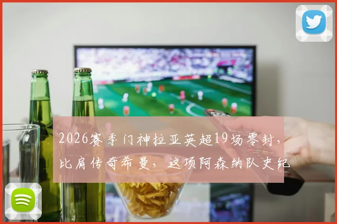 2026赛季门神拉亚英超19场零封，比肩传奇希曼，这项阿森纳队史纪录究竟有多难破？