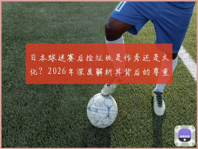 日本球迷赛后捡垃圾是作秀还是文化？2026年深度解析其背后的尊重理念与国民素质成因
