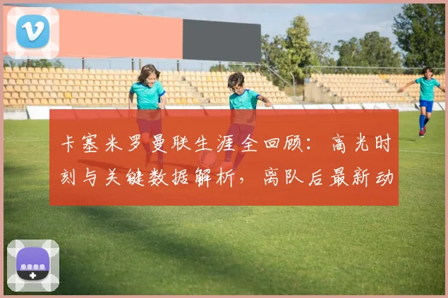 卡塞米罗曼联生涯全回顾:高光时刻与关键数据解析,离队后最新动态及未来回归可能性探讨
