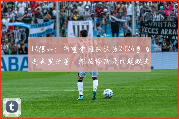 TA爆料：阿隆索团队认为2026皇马更衣室矛盾，维尼修斯是问题起点，深度剖析球队内部氛围