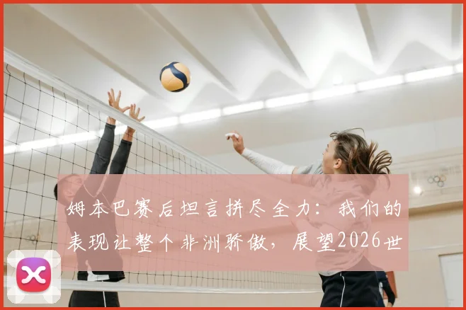 姆本巴赛后坦言拼尽全力：我们的表现让整个非洲骄傲，展望2026世界杯新征程