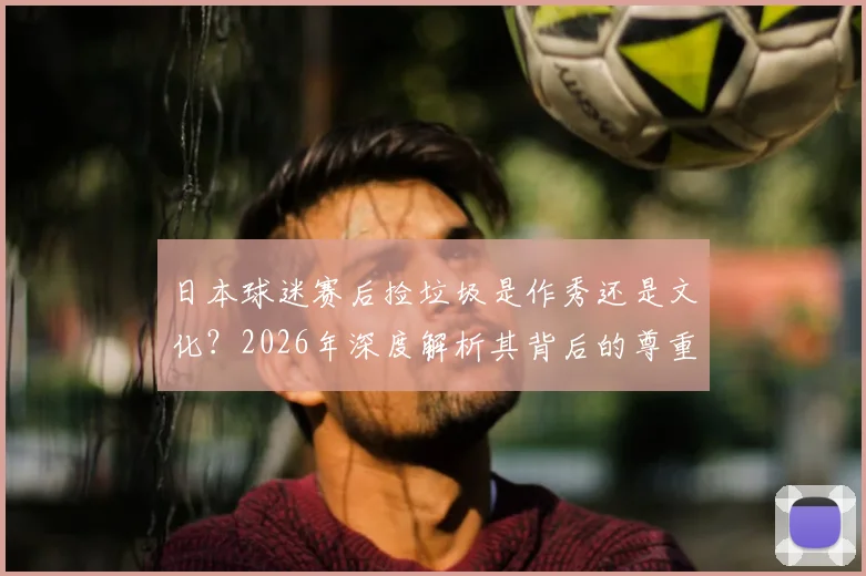 日本球迷赛后捡垃圾是作秀还是文化？2026年深度解析其背后的尊重理念与国民素质成因