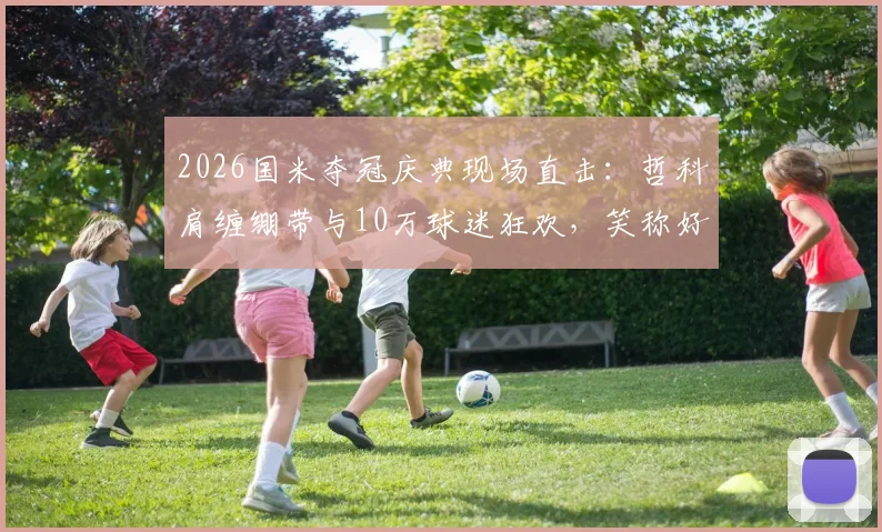 2026国米夺冠庆典现场直击：哲科肩缠绷带与10万球迷狂欢，笑称好肩膀也被队友拍疼