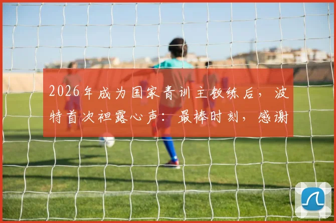 2026年成为国家青训主教练后,波特首次袒露心声:最棒时刻,感谢足协鼎力支持,未来全力培养国足希望之星