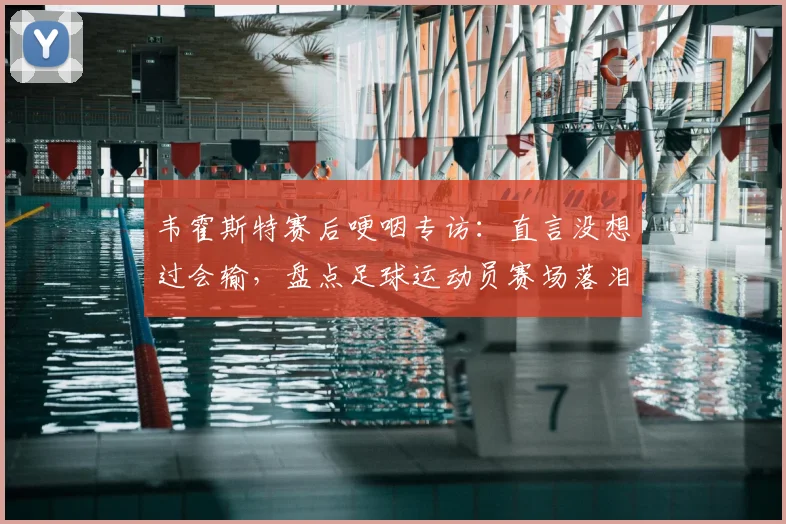 韦霍斯特赛后哽咽专访：直言没想过会输，盘点足球运动员赛场落泪真实瞬间及深层原因