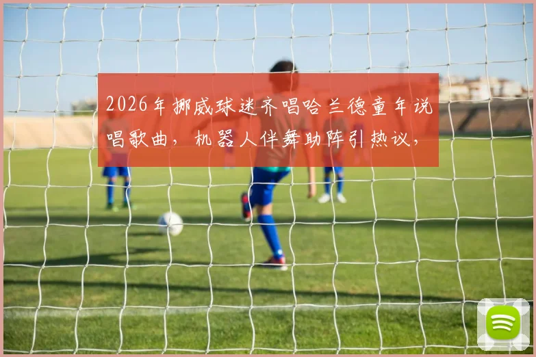 2026年挪威球迷齐唱哈兰德童年说唱歌曲，机器人伴舞助阵引热议，附歌词翻译与原视频