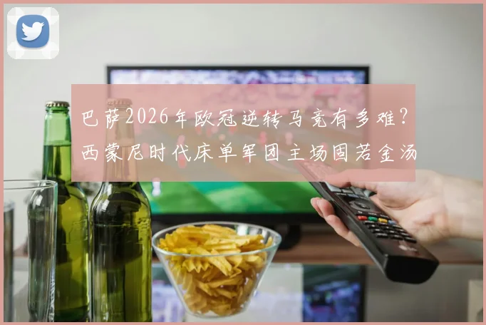 巴萨2026年欧冠逆转马竞有多难?西蒙尼时代床单军团主场固若金汤,淘汰赛从未单场失球超2个