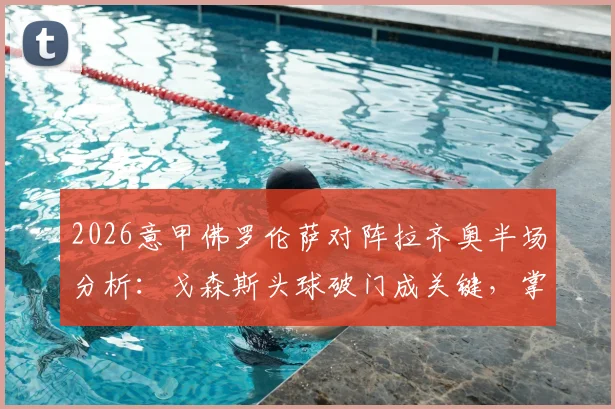 2026意甲佛罗伦萨对阵拉齐奥半场分析：戈森斯头球破门成关键，掌握实时比分与比赛细节