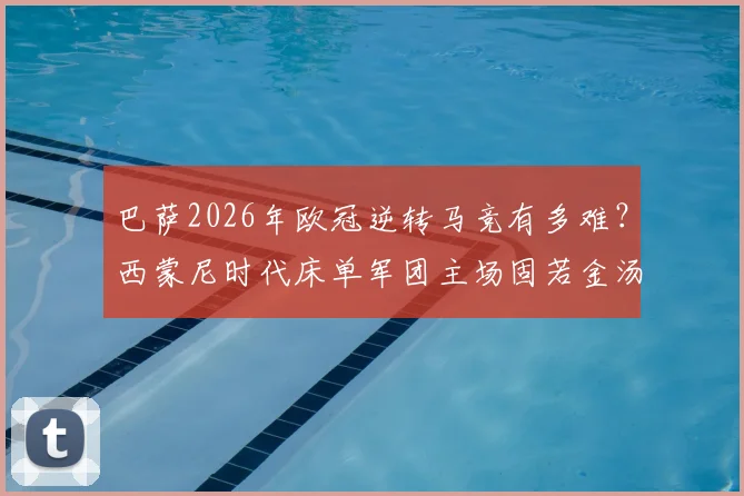 巴萨2026年欧冠逆转马竞有多难？西蒙尼时代床单军团主场固若金汤，淘汰赛从未单场失球超2个