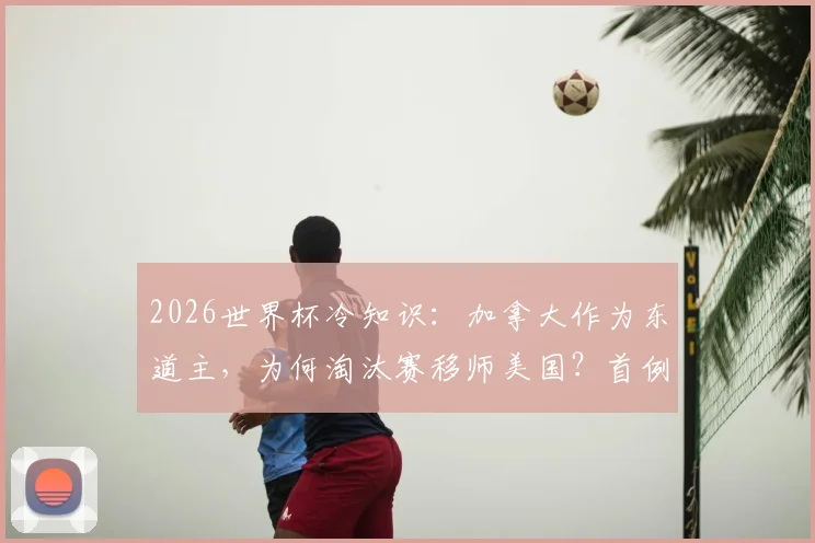 2026世界杯冷知识:加拿大作为东道主,为何淘汰赛移师美国?首例无本土比赛东道主解析