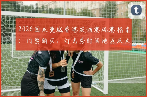 2026国米曼城香港友谊赛观赛指南：门票购买、灯光秀时间地点及大球场交通住宿全攻略