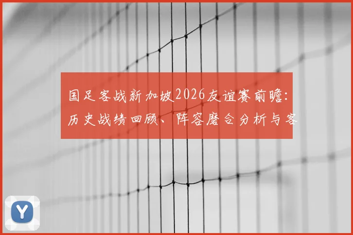 国足客战新加坡2026友谊赛前瞻:历史战绩回顾、阵容磨合分析与客场抢分策略全解读
