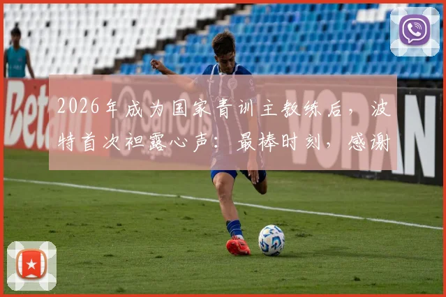 2026年成为国家青训主教练后，波特首次袒露心声：最棒时刻，感谢足协鼎力支持，未来全力培养国足希望之星
