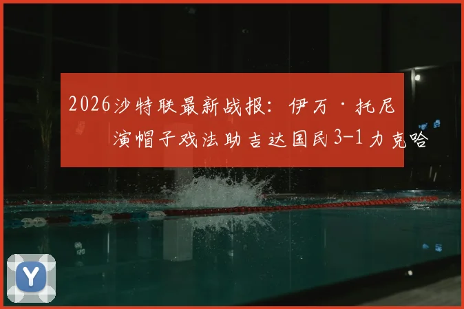 2026沙特联最新战报:伊万·托尼上演帽子戏法助吉达国民3-1力克哈萨征服,球队战术与球员表现全解析