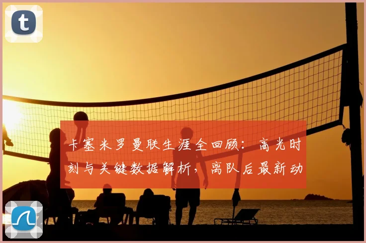 卡塞米罗曼联生涯全回顾：高光时刻与关键数据解析，离队后最新动态及未来回归可能性探讨