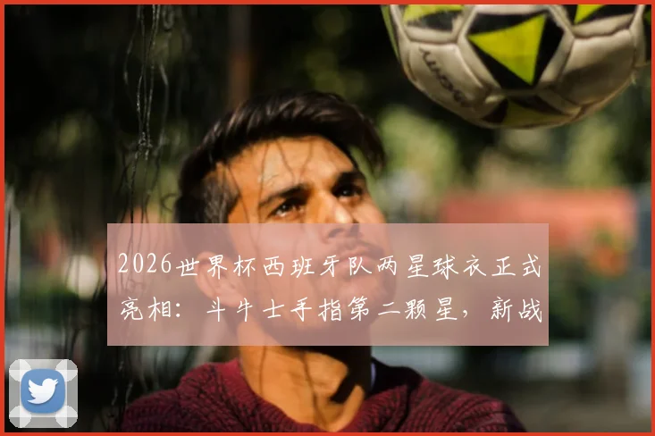 2026世界杯西班牙队两星球衣正式亮相：斗牛士手指第二颗星，新战袍设计亮点与购买指南全解析