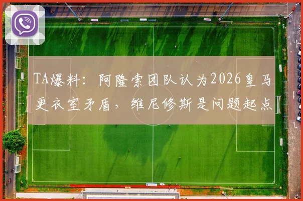 TA爆料:阿隆索团队认为2026皇马更衣室矛盾,维尼修斯是问题起点,深度剖析球队内部氛围