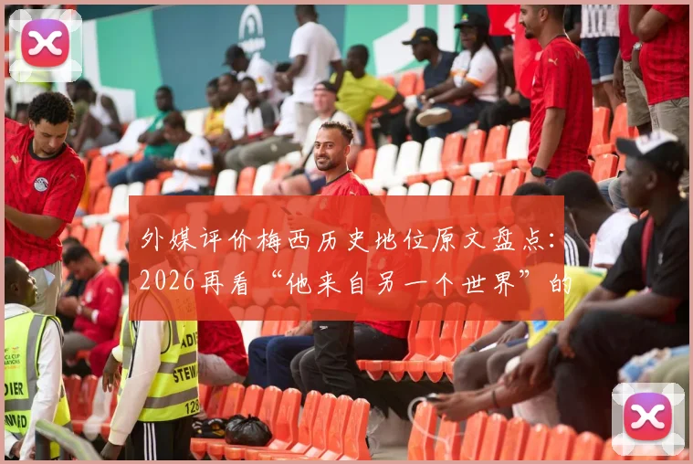 外媒评价梅西历史地位原文盘点:2026再看“他来自另一个世界”的金句与赞誉