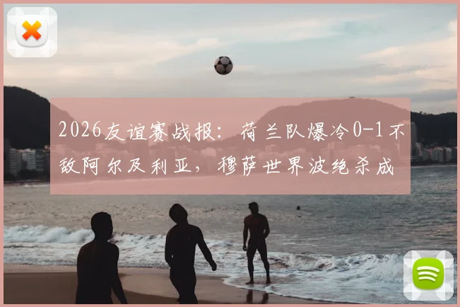 2026友谊赛战报：荷兰队爆冷0-1不敌阿尔及利亚，穆萨世界波绝杀成焦点
