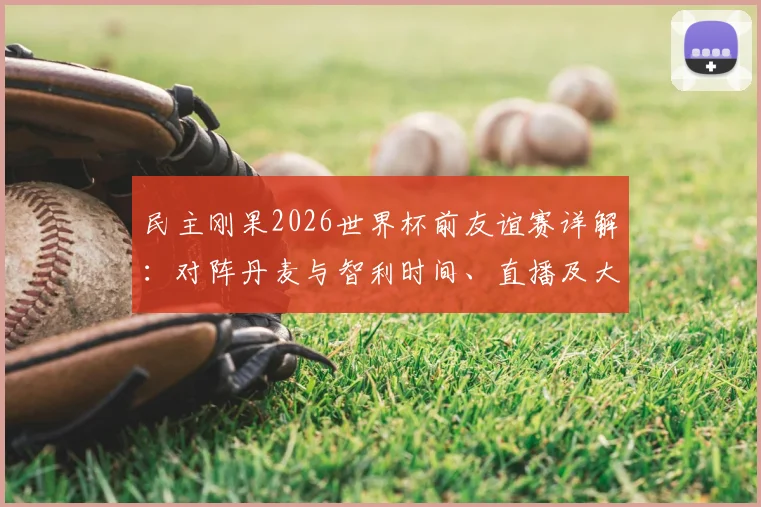 民主刚果2026世界杯前友谊赛详解:对阵丹麦与智利时间、直播及大名单预测,附观赛指南