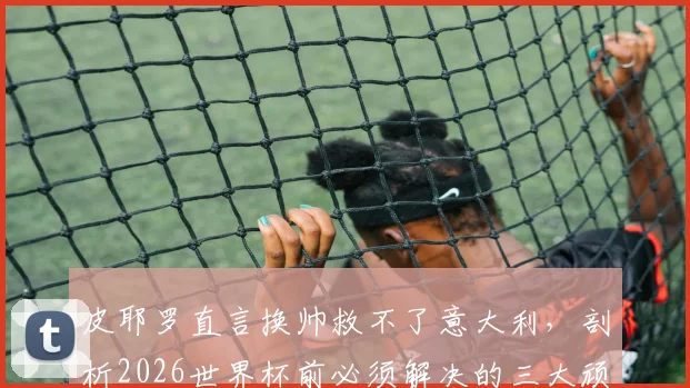 皮耶罗直言换帅救不了意大利，剖析2026世界杯前必须解决的三大顽疾