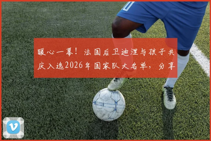 暖心一幕！法国后卫迪涅与孩子共庆入选2026年国家队大名单，分享家庭喜悦瞬间
