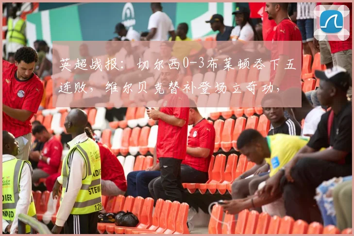 英超战报：切尔西0-3布莱顿吞下五连败，维尔贝克替补登场立奇功，蓝军困境深度剖析