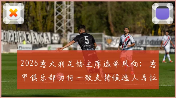 2026意大利足协主席选举风向：意甲俱乐部为何一致支持候选人马拉戈？斯基拉最新爆料解读