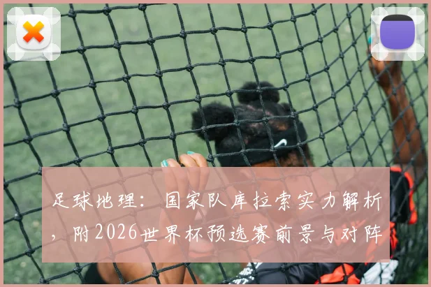足球地理：国家队库拉索实力解析，附2026世界杯预选赛前景与对阵国足历史回顾