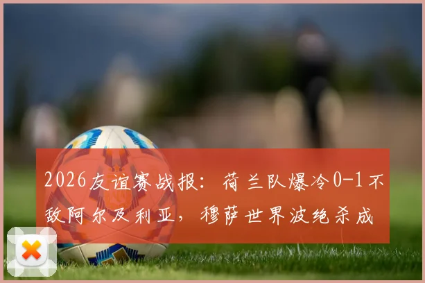 2026友谊赛战报：荷兰队爆冷0-1不敌阿尔及利亚，穆萨世界波绝杀成焦点