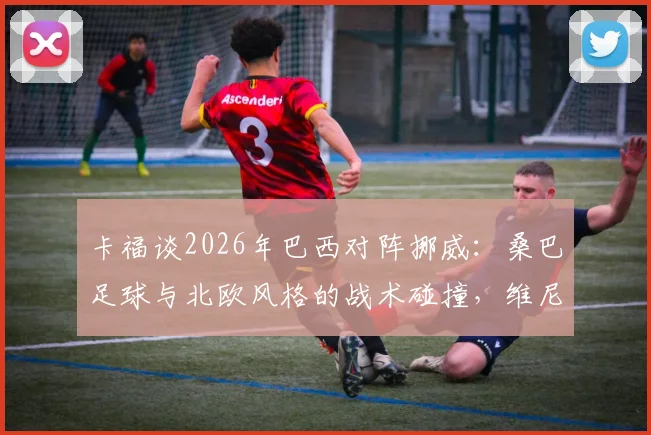 卡福谈2026年巴西对阵挪威:桑巴足球与北欧风格的战术碰撞,维尼修斯成创造力关键