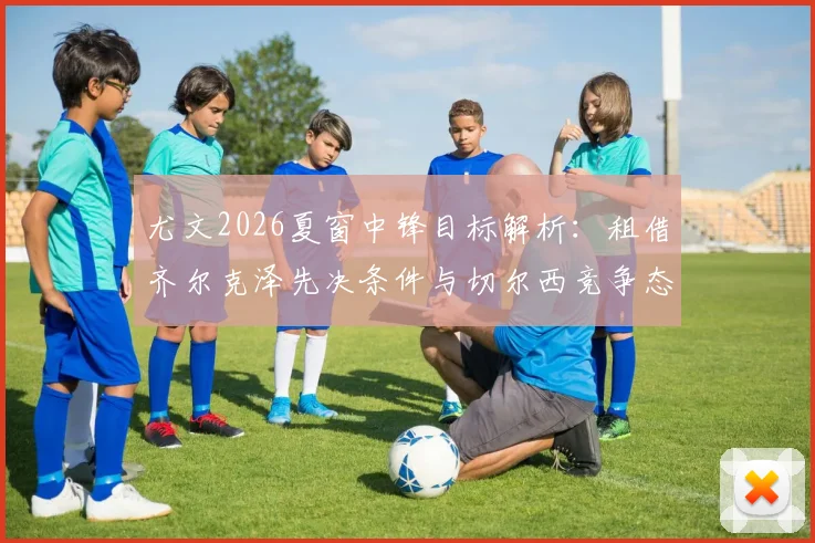 尤文2026夏窗中锋目标解析：租借齐尔克泽先决条件与切尔西竞争态势全览