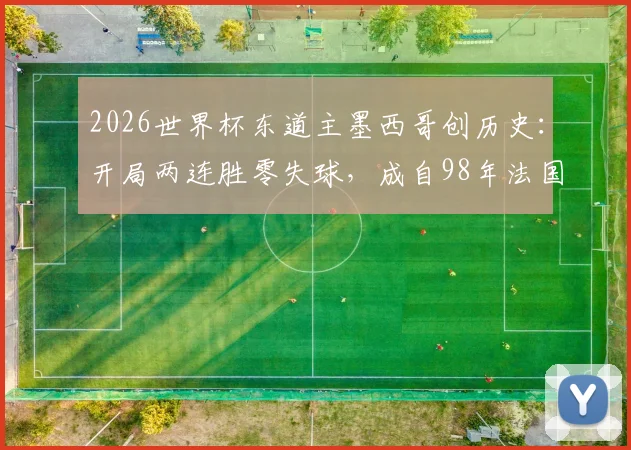 2026世界杯东道主墨西哥创历史:开局两连胜零失球,成自98年法国后首队,详细解析其小组赛战绩与防守体系
