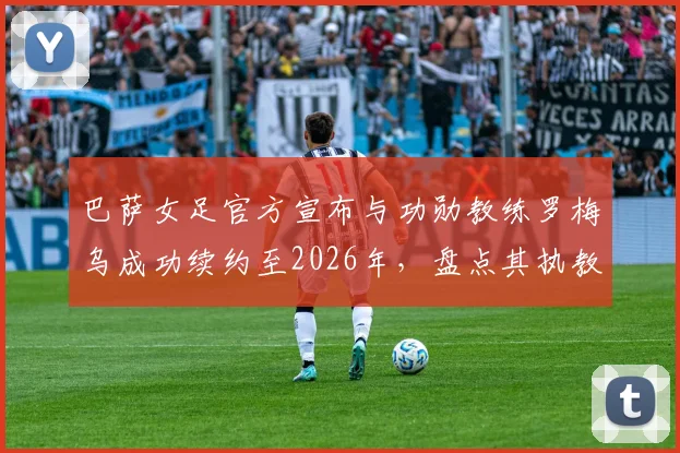 巴萨女足官方宣布与功勋教练罗梅乌成功续约至2026年,盘点其执教生涯冠军荣誉与未来球队规划